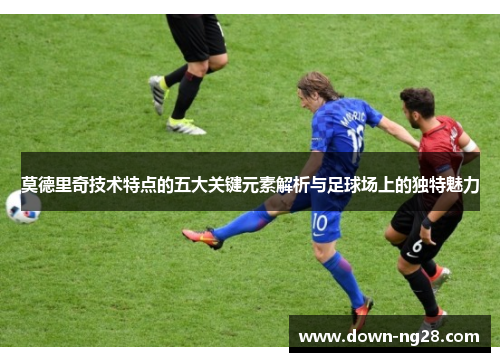 莫德里奇技术特点的五大关键元素解析与足球场上的独特魅力