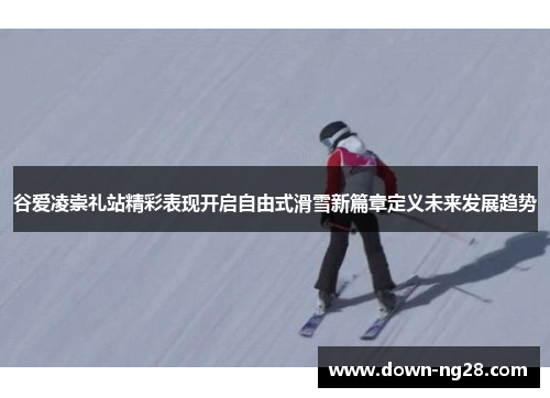 谷爱凌崇礼站精彩表现开启自由式滑雪新篇章定义未来发展趋势
