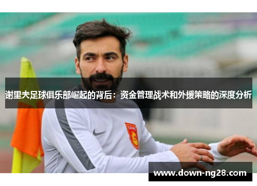 谢里夫足球俱乐部崛起的背后：资金管理战术和外援策略的深度分析