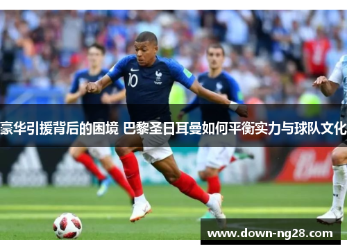 豪华引援背后的困境 巴黎圣日耳曼如何平衡实力与球队文化