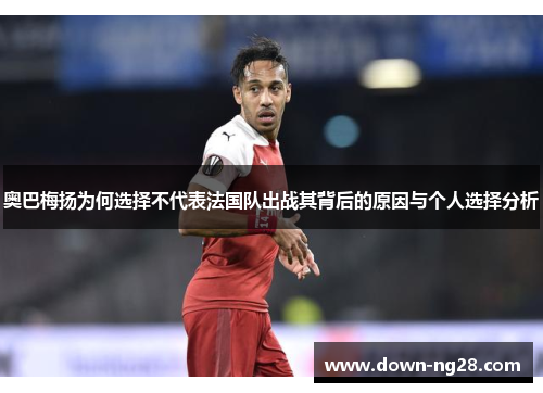 奥巴梅扬为何选择不代表法国队出战其背后的原因与个人选择分析 奥巴梅扬为何选择不代表法国队出战其背后的原因与个人选择分析