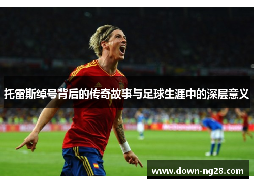 托雷斯绰号背后的传奇故事与足球生涯中的深层意义