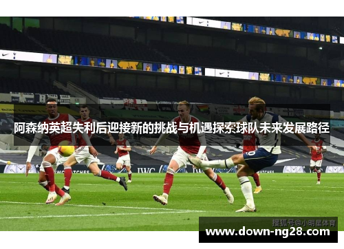 阿森纳英超失利后迎接新的挑战与机遇探索球队未来发展路径