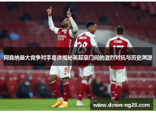 阿森纳最大竞争对手是谁揭秘英超豪门间的激烈对抗与历史渊源