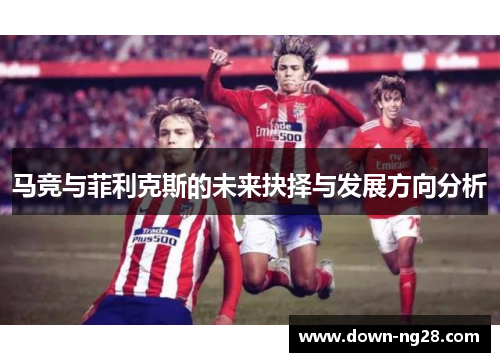 马竞与菲利克斯的未来抉择与发展方向分析