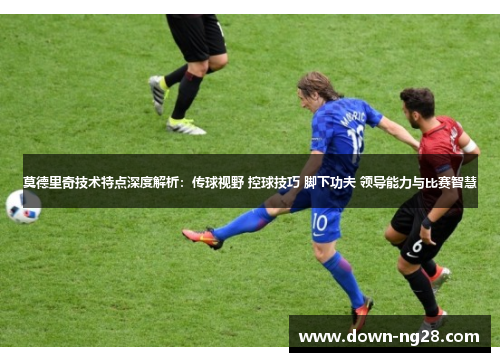 莫德里奇技术特点深度解析：传球视野 控球技巧 脚下功夫 领导能力与比赛智慧