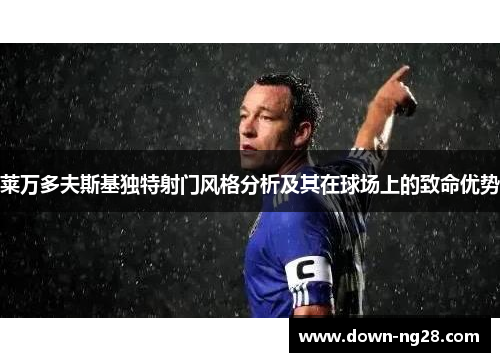 莱万多夫斯基独特射门风格分析及其在球场上的致命优势