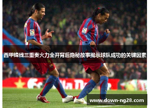 西甲锋线三重奏火力全开背后隐秘故事揭示球队成功的关键因素