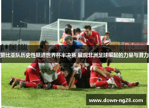 赞比亚队历史性挺进世界杯半决赛 展现非洲足球崛起的力量与潜力