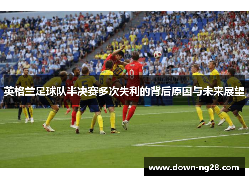 英格兰足球队半决赛多次失利的背后原因与未来展望 英格兰足球队半决赛多次失利的背后原因与未来展望