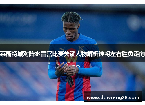 莱斯特城对阵水晶宫比赛关键人物解析谁将左右胜负走向