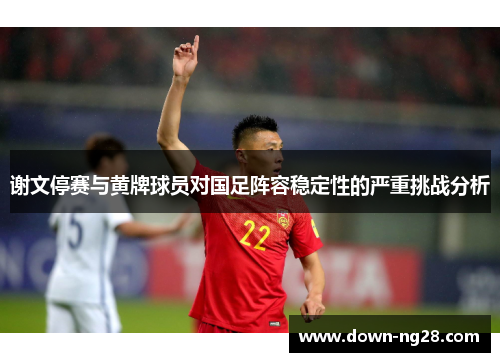 谢文停赛与黄牌球员对国足阵容稳定性的严重挑战分析 谢文停赛与黄牌球员对国足阵容稳定性的严重挑战分析