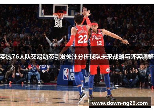 费城76人队交易动态引发关注分析球队未来战略与阵容调整