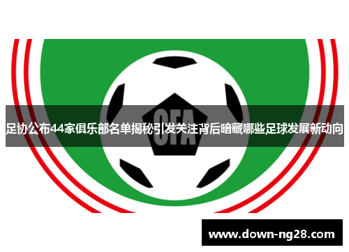 足协公布44家俱乐部名单揭秘引发关注背后暗藏哪些足球发展新动向