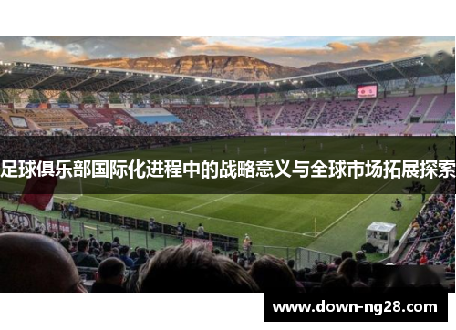 足球俱乐部国际化进程中的战略意义与全球市场拓展探索 足球俱乐部国际化进程中的战略意义与全球市场拓展探索