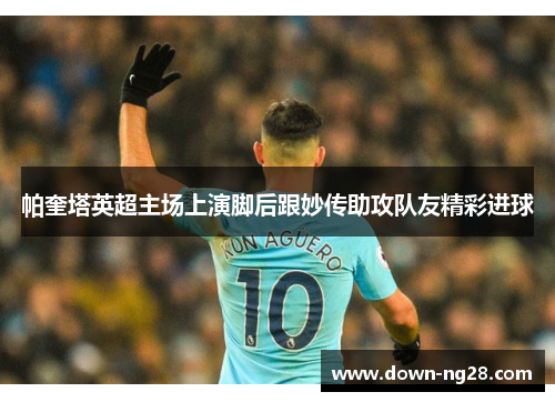 帕奎塔英超主场上演脚后跟妙传助攻队友精彩进球