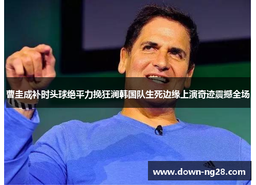 曹圭成补时头球绝平力挽狂澜韩国队生死边缘上演奇迹震撼全场