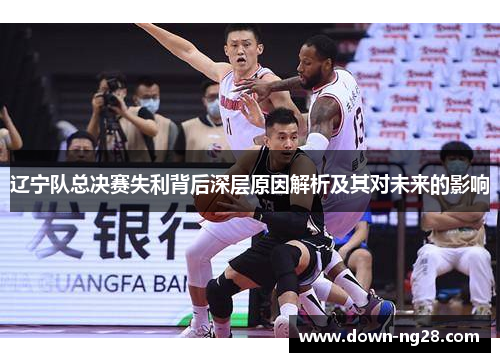 辽宁队总决赛失利背后深层原因解析及其对未来的影响