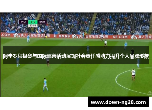 阿圭罗积极参与国际慈善活动展现社会责任感助力提升个人品牌形象