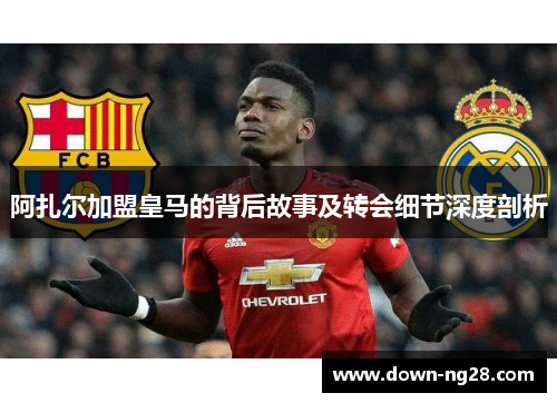 阿扎尔加盟皇马的背后故事及转会细节深度剖析