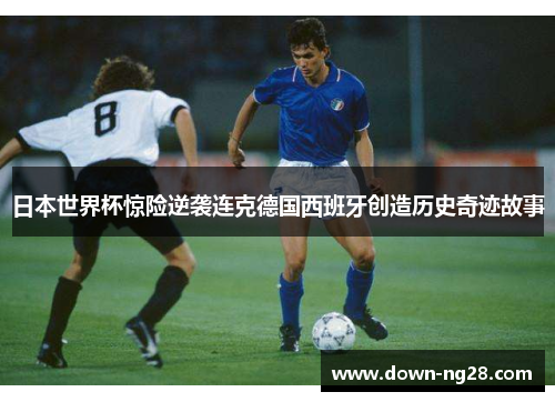 日本世界杯惊险逆袭连克德国西班牙创造历史奇迹故事 日本世界杯惊险逆袭连克德国西班牙创造历史奇迹故事
